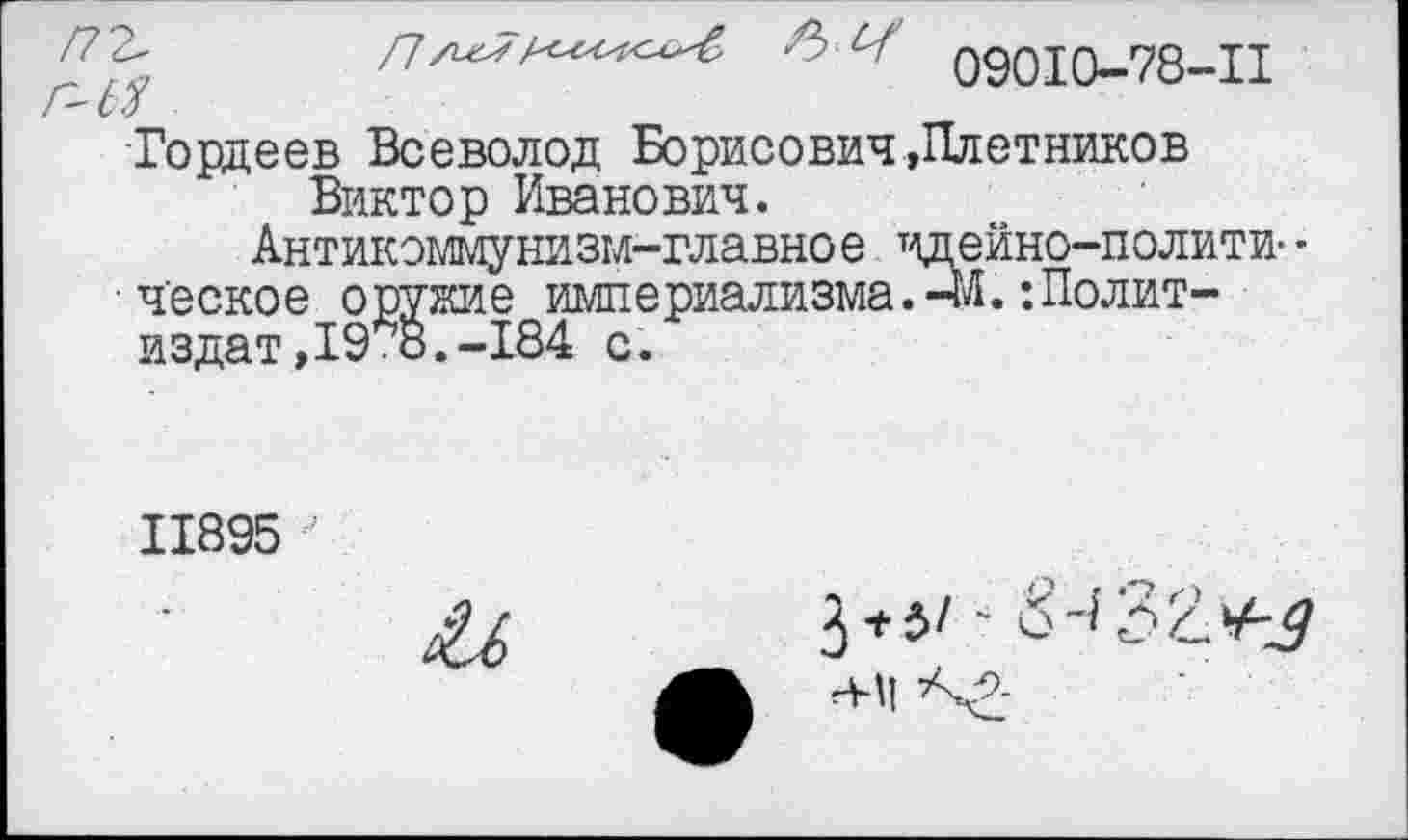 ﻿09010-78-11
Гордеев Всеволод Борисович»Плотников Виктор Иванович.
Антикоммунизм-главное идейно-полити- • • ч'еское оружие империализма.-М. ’.Политиздат, 19*8.-184 с.
11895
3+^/ -